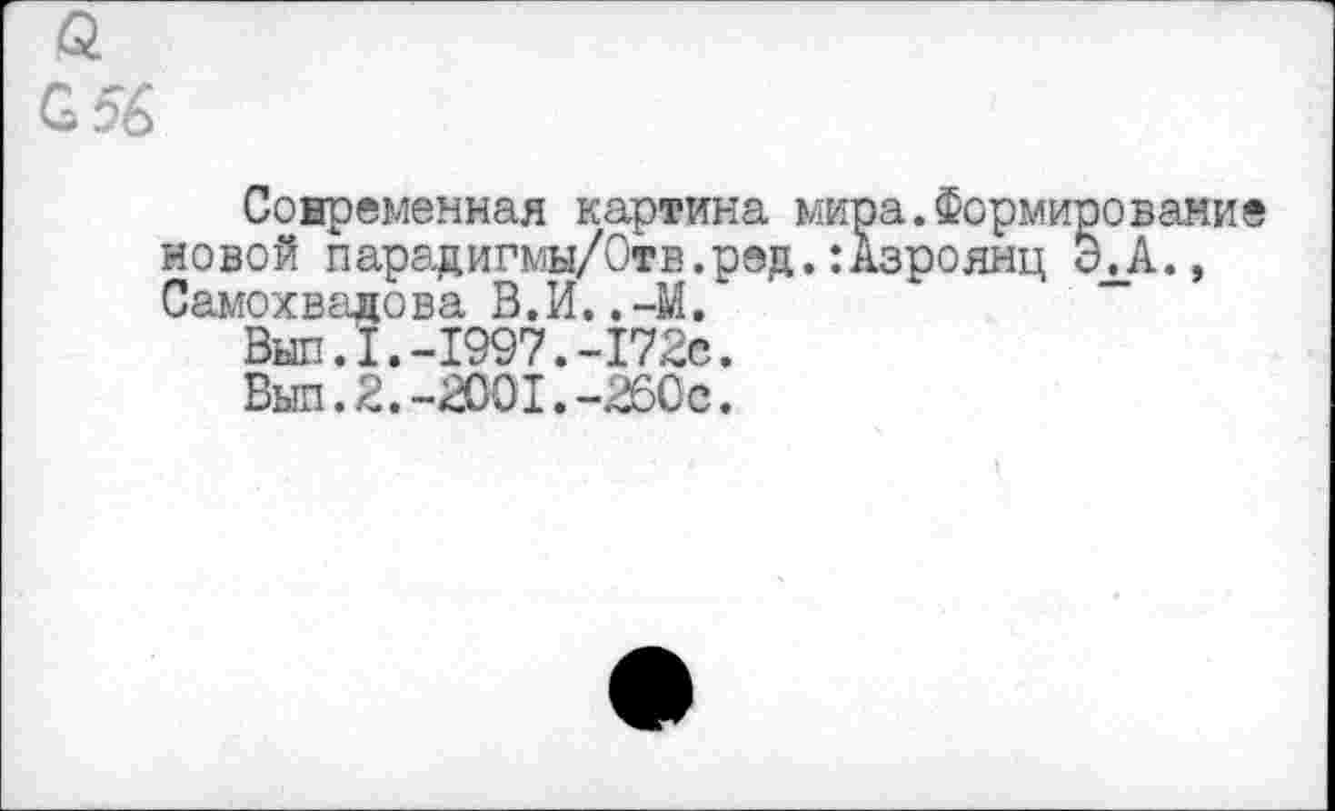 ﻿£56
Современная картина мира.Формирование новой парадигмы/Отв.ред.:Азроянц ЭЛ., Самохвалова В.И..-М.
Выл.1.-1997.-172с.
Выл.2.-2001.-260с.